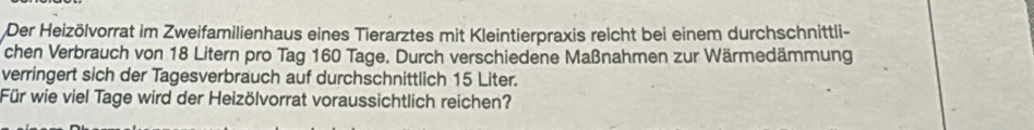 Der Heizölvorrat im Zweifamilienhaus eines Tierarztes mit Kleintierpraxis reicht bei einem durchschnittli- 
chen Verbrauch von 18 Litern pro Tag 160 Tage. Durch verschiedene Maßnahmen zur Wärmedämmung 
verringert sich der Tagesverbrauch auf durchschnittlich 15 Liter. 
Für wie viel Tage wird der Heizölvorrat voraussichtlich reichen?