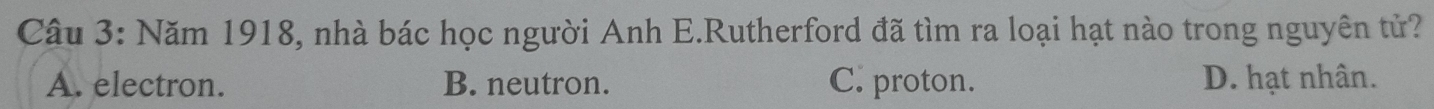 Năm 1918, nhà bác học người Anh E.Rutherford đã tìm ra loại hạt nào trong nguyên tử?
A. electron. B. neutron. C. proton. D. hạt nhân.