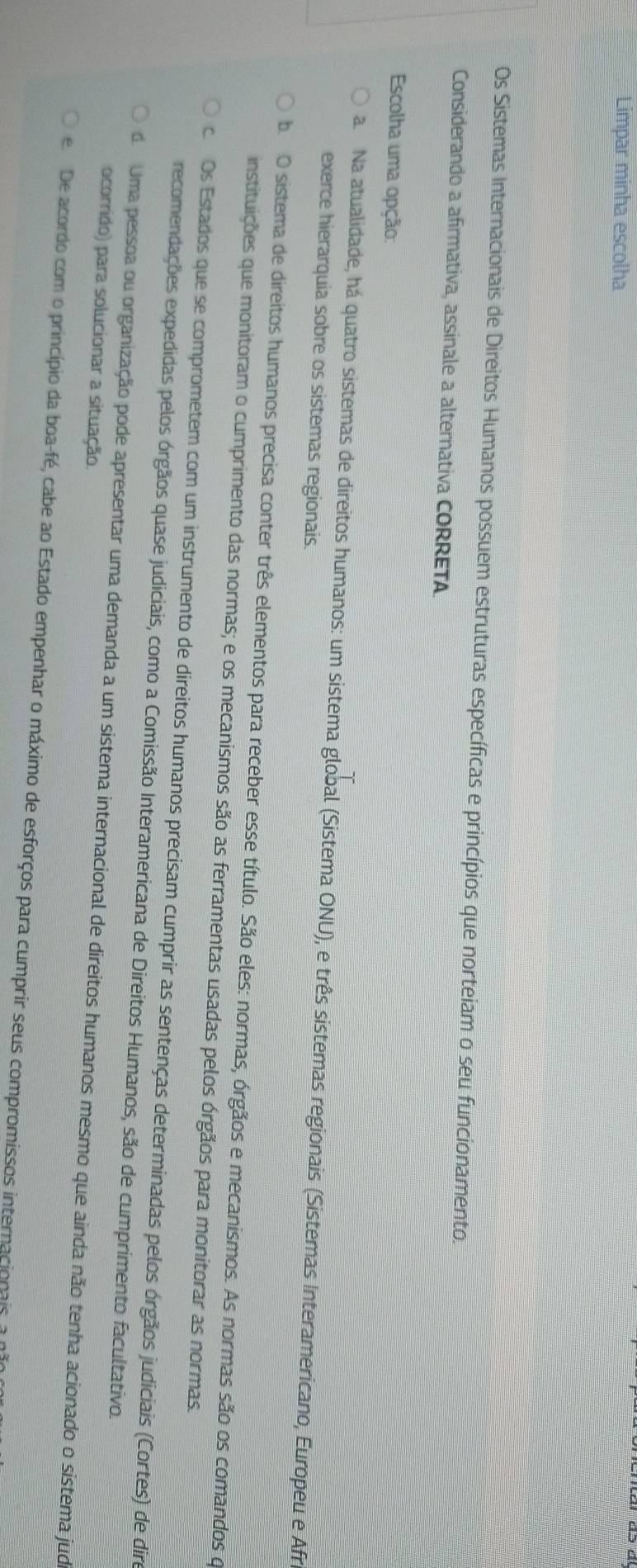 Limpar minha escolha
Os Sistemas Internacionais de Direitos Humanos possuem estruturas específicas e princípios que norteiam o seu funcionamento.
Considerando a afirmativa, assinale a alternativa CORRETA
Escolha uma opção:
a Na atualidade, há quatro sistemas de direitos humanos: um sistema global (Sistema ONU), e três sistemas regionais (Sistemas Interamericano, Europeu e Afra
exerce hierarquia sobre os sistemas regionais.
b. O sistema de direitos humanos precisa conter três elementos para receber esse título. São eles: normas, órgãos e mecanismos. As normas são os comandos o
instituições que monitoram o cumprimento das normas; e os mecanismos são as ferramentas usadas pelos órgãos para monitorar as normas.
c Os Estados que se comprometem com um instrumento de direitos humanos precisam cumprir as sentenças determinadas pelos órgãos judiciais (Cortes) de dire
recomendações expedidas pelos órgãos quase judiciais, como a Comissão Interamericana de Direitos Humanos, são de cumprimento facultativo.
do Uma pessoa ou organização pode apresentar uma demanda a um sistema internacional de direitos humanos mesmo que ainda não tenha acionado o sistema jud
ocorrido) para solucionar a situação.
e De acordo com o princípio da boa-fé, cabe ao Estado empenhar o máximo de esforços para cumprir seus compromissos internacionais, a