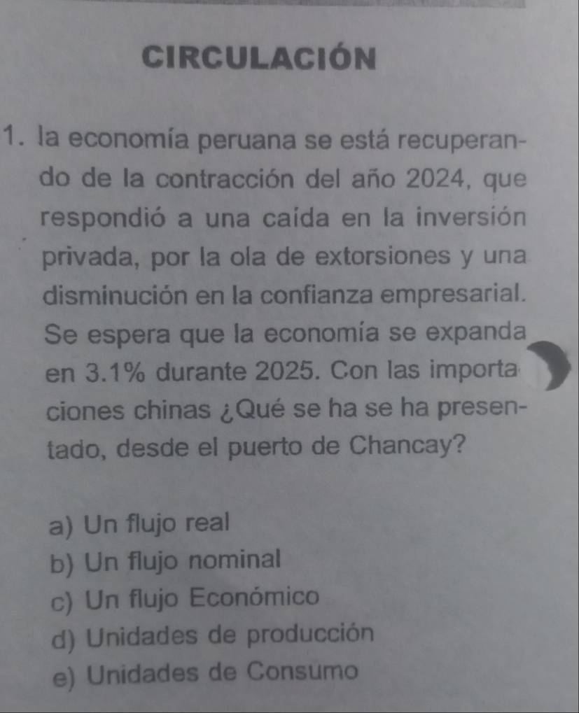 Circulación
1. la economía peruana se está recuperan-
do de la contracción del año 2024, que
respondió a una caída en la inversión
privada, por la ola de extorsiones y una
disminución en la confianza empresarial.
Se espera que la economía se expanda
en 3.1% durante 2025. Con las importa
ciones chinas ¿Qué se ha se ha presen-
tado, desde el puerto de Chancay?
a) Un flujo real
b) Un flujo nominal
c) Un flujo Económico
d) Unidades de producción
e) Unidades de Consumo