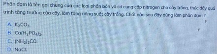 Phân đạm là tên gọi chung của các loại phân bón vô cơ cung cấp nitrogen cho cây trồng, thúc đẩy quá
trình tăng trưởng của cây, làm tăng năng suất cây trồng. Chất nào sau đây dùng làm phân đạm ?
A K_2CO_3.
B. Ca(H_2PO_4)_2.
C. (NH_2)_2CO.
D. NaCl.