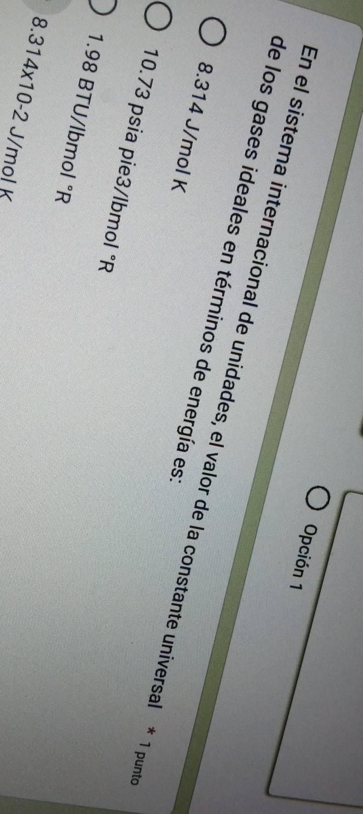 Opción 1
de los gases ideales en términos de energía es
En el sistema internacional de unidades, el valor de la constante universal * 1 punt
8.314 J/mol K
10.73 psia pie3/lbmol °R
1.98 BTU/lbmol°R
8.314* 10-2 J/mol K