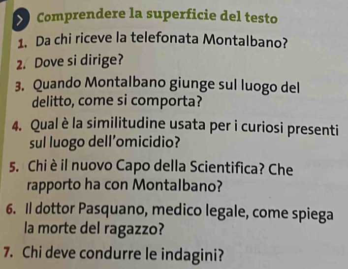 Comprendere la superficie del testo 
1. Da chi riceve la telefonata Montalbano? 
2. Dove si dirige? 
3. Quando Montalbano giunge sul luogo del 
delitto, come si comporta? 
4. Qual è la similitudine usata per i curiosi presenti 
sul luogo dell’omicidio? 
5. Chi è il nuovo Capo della Scientifica? Che 
rapporto ha con Montalbano? 
6. Il dottor Pasquano, medico legale, come spiega 
la morte del ragazzo? 
7. Chi deve condurre le indagini?