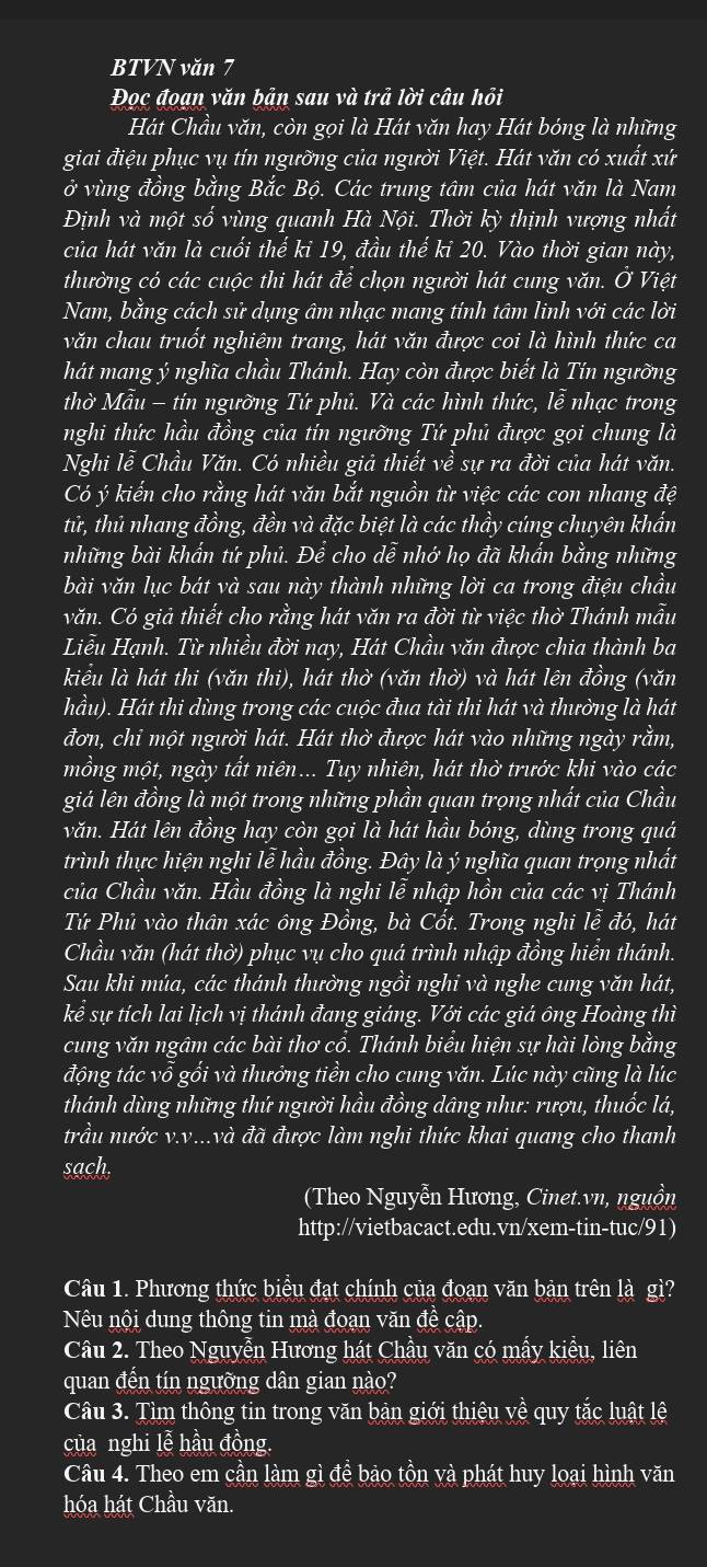 BTVN văn 7
Đọc đoạn văn bản sau và trả lời câu hỏi
Hát Chầu văn, còn gọi là Hát văn hay Hát bóng là những
giai điệu phục vụ tín ngưỡng của người Việt. Hát văn có xuất xứ
ở vùng đồng bằng Bắc Bộ. Các trung tâm của hát văn là Nam
Định và một số vùng quanh Hà Nội. Thời kỳ thịnh vượng nhất
của hát văn là cuối thế ki 19, đầu thế ki 20. Vào thời gian này,
thưởng có các cuộc thi hát để chọn người hát cung văn. Ở Việt
Nam, bằng cách sử dụng âm nhạc mang tính tâm linh với các lời
văn chau truốt nghiêm trang, hát văn được coi là hình thức ca
hát mang ý nghĩa chầu Thánh. Hay còn được biết là Tín ngưỡng
thờ Mẫu - tín ngưỡng Tứ phủ. Và các hình thức, lễ nhạc trong
nghi thức hầu đồng của tín ngưỡng Tứ phủ được gọi chung là
Nghi lễ Chầu Văn. Có nhiều giả thiết về sự ra đời của hát văn.
Có ý kiến cho rằng hát văn bắt nguồn từ việc các con nhang đệ
tử, thủ nhang đồng, đền và đặc biệt là các thầy cúng chuyên khẩn
những bài khẩn tứ phủ. Để cho dễ nhớ họ đã khẩn bằng những
bài văn lục bát và sau này thành những lời ca trong điệu chầu
văn. Có giả thiết cho rằng hát văn ra đời từ việc thờ Thánh mẫu
Liễu Hạnh. Từ nhiều đời nay, Hát Chầu văn được chia thành ba
kiểu là hát thi (văn thi), hát thờ (văn thờ) và hát lên đồng (văn
hầu). Hát thi dùng trong các cuộc đua tài thi hát và thường là hát
đơn, chỉ một người hát. Hát thờ được hát vào những ngày rằm,
mồng một, ngày tất niên... Tuy nhiên, hát thờ trước khi vào các
giá lên đồng là một trong những phần quan trọng nhất của Chầu
văn. Hát lên đồng hay còn gọi là hát hầu bóng, dùng trong quá
trình thực hiện nghi lễ hầu đồng. Đây là ý nghĩa quan trọng nhất
của Chầu văn. Hầu đồng là nghi lễ nhập hồn của các vị Thánh
Tứ Phủ vào thân xác ông Đồng, bà Cốt. Trong nghi lễ đó, hát
Chầu văn (hát thờ) phục vụ cho quá trình nhập đồng hiển thánh.
Sau khi múa, các thánh thường ngồi nghi và nghe cung văn hát,
kể sự tích lai lịch vị thánh đang giáng. Với các giá ông Hoàng thì
cung văn ngâm các bài thơ cổ. Thánh biểu hiện sự hài lòng bằng
động tác vỗ gối và thưởng tiền cho cung văn. Lúc này cũng là lúc
thánh dùng những thứ người hầu đồng dâng như: rượu, thuốc lá,
trầu nước v.v...và đã được làm nghi thức khai quang cho thanh
sach.
(Theo Nguyễn Hương, Cinet.vn, nguồn
http://vietbacact.edu.vn/xem-tin-tuc/91)
Câu 1. Phương thức biểu đạt chính của đoạn văn bản trên là gì?
Nêu nội dung thông tin mà đoạn văn đề cập.
Câu 2. Theo Nguyễn Hương hát Chầu văn có mẫy kiểu, liên
quan đến tín ngưỡng dân gian nào?
Câu 3. Tìm thông tin trong văn bản giới thiệu  1 V' è quy tắc luật lệ
của nghi lễ hầu đồng.
Câu 4. Theo em cần làm gì đề bảo tồn và phát huy loại hình văn
hóa hát Chầu văn.