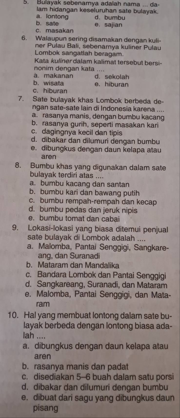 Bulayak sebenarnya adalah nama ... da-
lam hidangan keseluruhan sate bulayak.
a. lontong d. bumbu
b. sate e. sajian
c. masakan
6. Walaupun sering disamakan dengan kuli-
ner Pulau Bali, sebenarnya kuliner Pulau
Lombok sangatlah beragam.
Kata kuliner dalam kalimat tersebut bersi-
nonim dengan kata ....
a. makanan d. sekolah
b. wisata e. hiburan
c. hiburan
7. Sate bulayak khas Lombok berbeda de-
ngan sate-sate lain di Indonesia karena ....
a. rasanya manis, dengan bumbu kacang
b. rasanya gurih, seperti masakan kari
c. dagingnya kecil dan tipis
d. dibakar dan dilumuri dengan bumbu
e. dibungkus dengan daun kelapa atau
aren
8. Bumbu khas yang digunakan dalam sate
bulayak terdiri atas ....
a. bumbu kacang dan santan
b. bumbu kari dan bawang putih
c. bumbu rempah-rempah dan kecap
d. bumbu pedas dan jeruk nipis
e. bumbu tomat dan cabai
9. Lokasi-lokasi yang biasa ditemui penjual
sate bulayak di Lombok adalah ....
a. Malomba, Pantai Senggigi, Sangkare-
ang, dan Suranadi
b. Mataram dan Mandalika
c. Bandara Lombok dan Pantai Senggigi
d. Sangkareang, Suranadi, dan Mataram
e. Malomba, Pantai Senggigi, dan Mata-
ram
10. Hal yang membuat lontong dalam sate bu-
layak berbeda dengan lontong biasa ada-
lah ....
a. dibungkus dengan daun kelapa atau
aren
b. rasanya manis dan padat
c. disediakan 5-6 buah dalam satu porsi
d. dibakar dan dilumuri dengan bumbu
e. dibuat dari sagu yang dibungkus daun
pisang