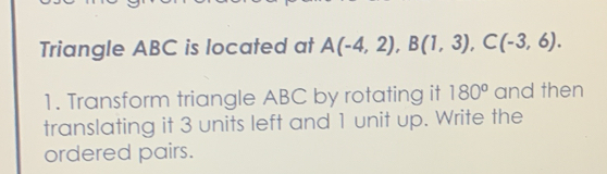 Triangle ABC is located at A(-4,2), B(1,3), C(-3,6). 
1. Transform triangle ABC by rotating it 180^o and then 
translating it 3 units left and 1 unit up. Write the 
ordered pairs.