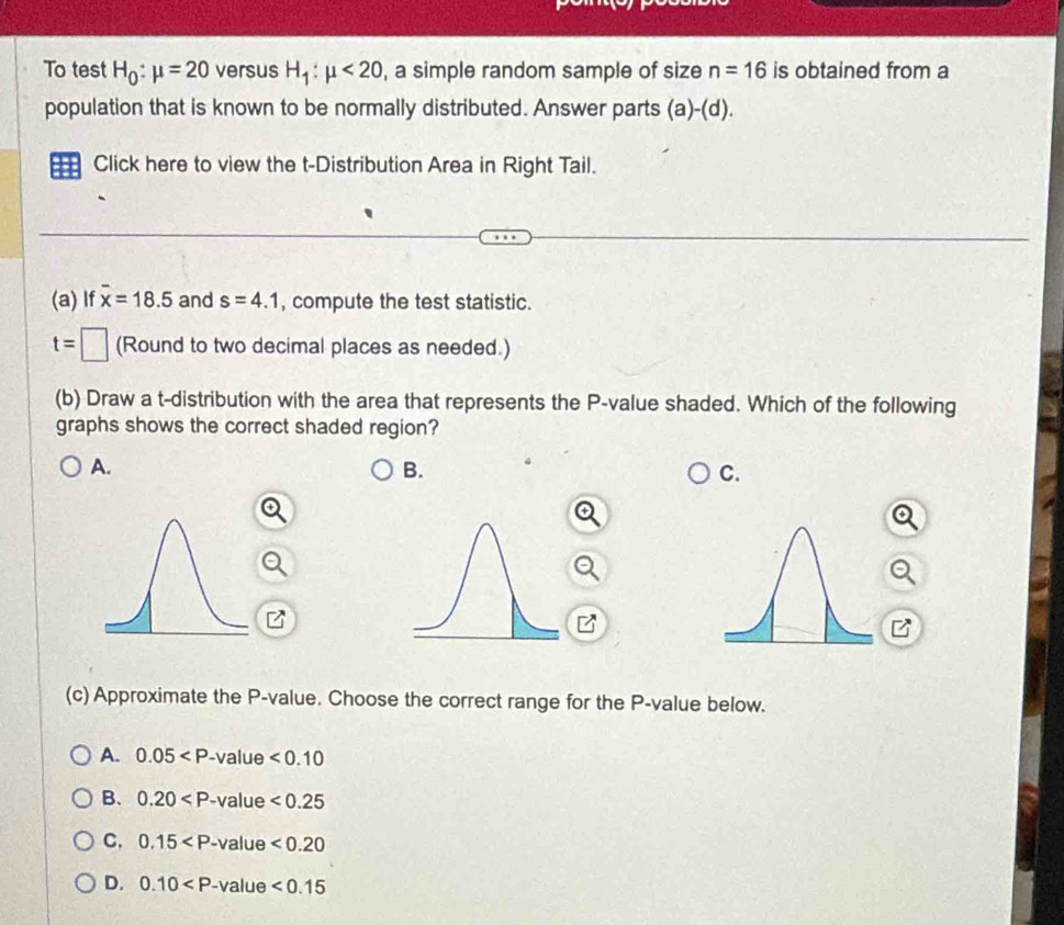 To test H_0:mu =20 versus H_1:mu <20</tex> , a simple random sample of size n=16 is obtained from a
population that is known to be normally distributed. Answer parts (a)-(d). 
Click here to view the t-Distribution Area in Right Tail.
(a) If overline x=18.5 and s=4.1 , compute the test statistic.
t=□ (Round to two decimal places as needed.)
(b) Draw a t-distribution with the area that represents the P -value shaded. Which of the following
graphs shows the correct shaded region?
A.
B.
C.

(c) Approximate the P -value. Choose the correct range for the P -value below.
A. 0.05 lue <0.10
B. 0.20 le <0.25
C. 0.15 e<0.20
D. 0.10