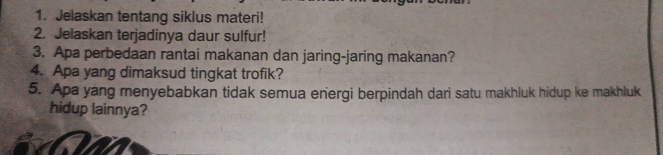 Jelaskan tentang siklus materi! 
2. Jelaskan terjadinya daur sulfur! 
3. Apa perbedaan rantai makanan dan jaring-jaring makanan? 
4. Apa yang dimaksud tingkat trofik? 
5. Apa yang menyebabkan tidak semua energi berpindah dari satu makhluk hidup ke makhluk 
hidup lainnya?