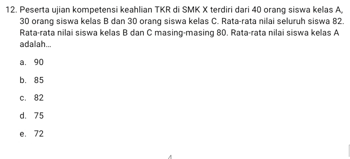 Peserta ujian kompetensi keahlian TKR di SMK X terdiri dari 40 orang siswa kelas A,
30 orang siswa kelas B dan 30 orang siswa kelas C. Rata-rata nilai seluruh siswa 82.
Rata-rata nilai siswa kelas B dan C masing-masing 80. Rata-rata nilai siswa kelas A
adalah...
a. 90
b. 85
c. 82
d. 75
e. 72
A