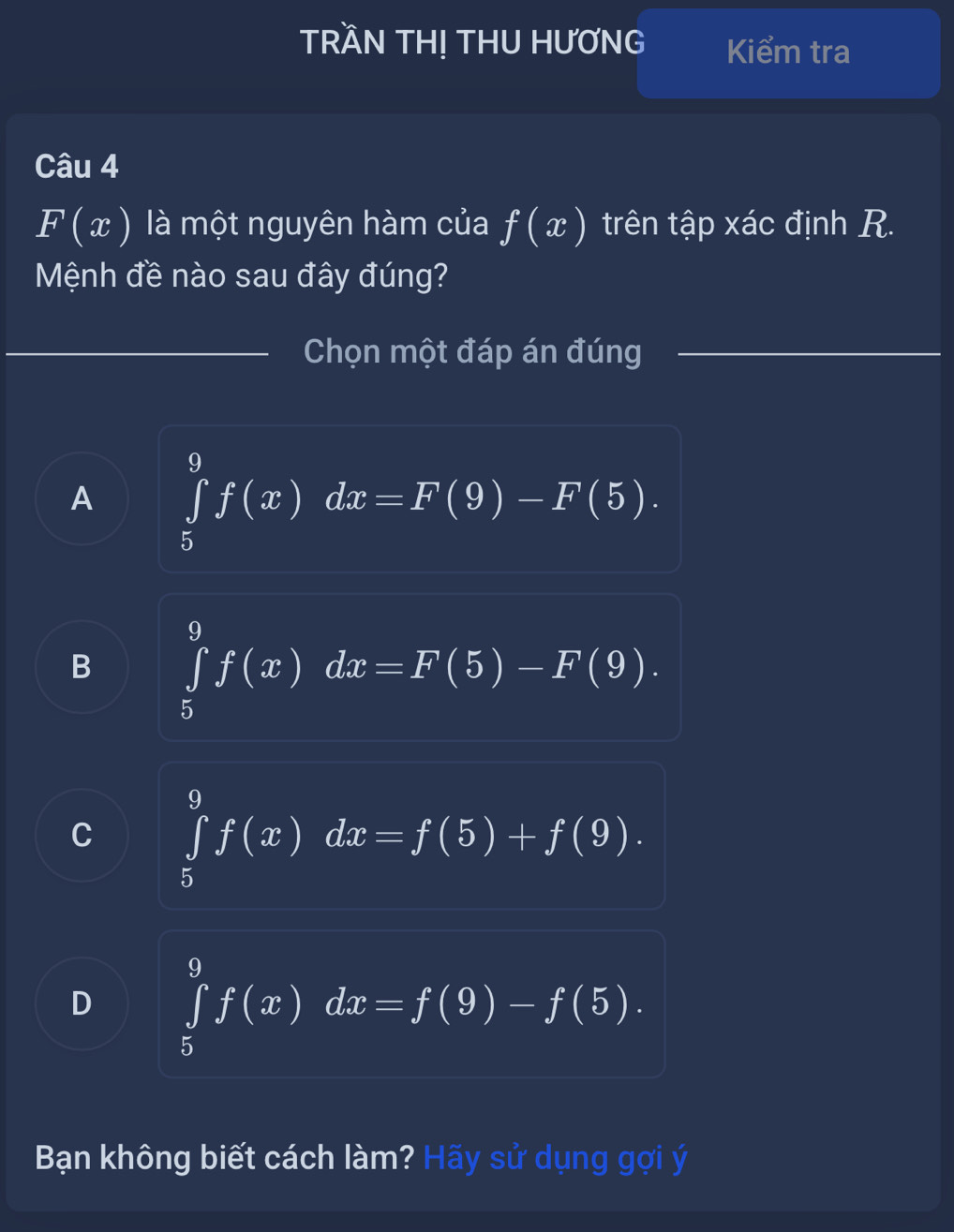 TRầN TH! THU HƯƠNG Kiểm tra
Câu 4
F(x) là một nguyên hàm của f(x) trên tập xác định R.
Mệnh đề nào sau đây đúng?
_Chọn một đáp án đúng
_
_
_
A ∈tlimits _5^9f(x)dx=F(9)-F(5).
B ∈tlimits _5^9f(x)dx=F(5)-F(9).
C ∈tlimits _5^9f(x)dx=f(5)+f(9).
D ∈tlimits _5^9f(x)dx=f(9)-f(5). 
Bạn không biết cách làm? Hãy sử dụng gợi ý