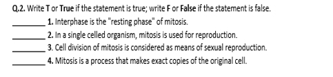 Write T or True if the statement is true; write F or Fallse if the statement is false. 
_1. Interphase is the "resting phase" of mitosis. 
_2. In a single celled organism, mitosis is used for reproduction. 
_3. Cell division of mitosis is considered as means of sexual reproduction. 
_4. Mitosis is a process that makes exact copies of the original cell.