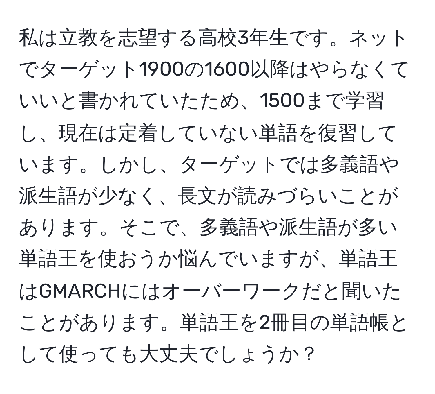 私は立教を志望する高校3年生です。ネットでターゲット1900の1600以降はやらなくていいと書かれていたため、1500まで学習し、現在は定着していない単語を復習しています。しかし、ターゲットでは多義語や派生語が少なく、長文が読みづらいことがあります。そこで、多義語や派生語が多い単語王を使おうか悩んでいますが、単語王はGMARCHにはオーバーワークだと聞いたことがあります。単語王を2冊目の単語帳として使っても大丈夫でしょうか？