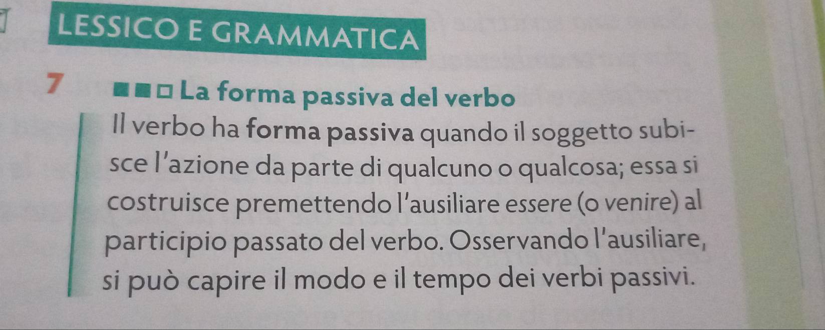 LESSICO E GRAMMATICA 
7 ■■ª La forma passiva del verbo 
Il verbo ha forma passiva quando il soggetto subi- 
sce l’azione da parte di qualcuno o qualcosa; essa si 
costruisce premettendo l’ausiliare essere (o venire) al 
participio passato del verbo. Osservando l’ausiliare, 
si può capire il modo e il tempo dei verbi passivi.