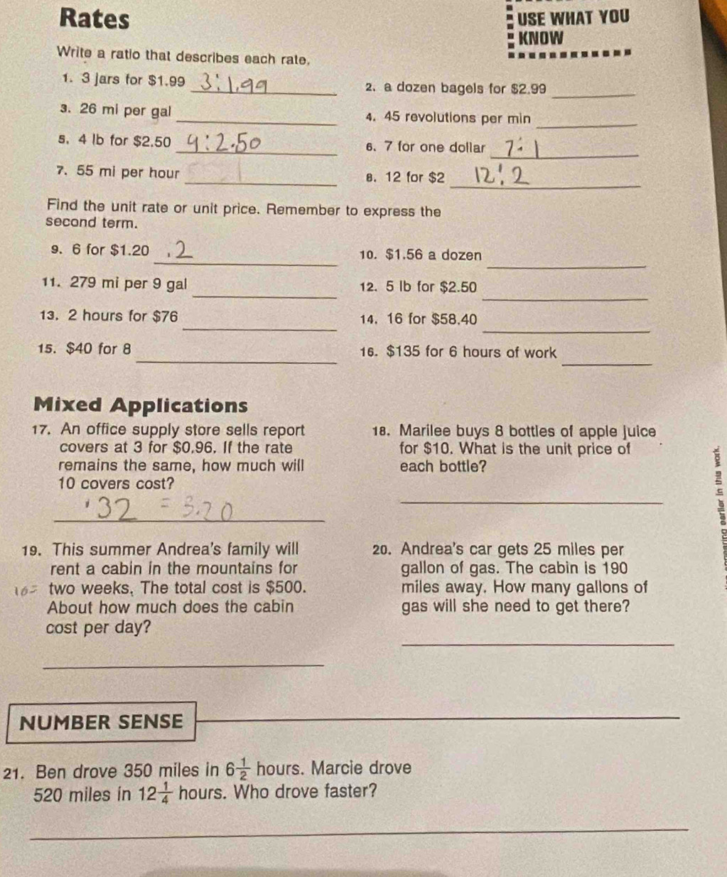 Rates USE WHAT YOU 
KNOW 
Write a ratio that describes each rate. 
1. 3 jars for $1.99 _2、 a dozen bagels for $2.99
_ 
_ 
. 26 mi per gal _ 4. 45 revolutions per min 
_ 
s. 4 lb for $2.50 _6、 7 for one dollar
_ 
7. 55 mi per hour _a. 12 for $2
Find the unit rate or unit price. Remember to express the 
second term. 
_ 
_
9. 6 for $1.20 10. $1.56 a dozen 
_ 
_ 
11. 279 mi per 9 gal 12. 5 Ib for $2.50
_ 
_ 
13. 2 hours for $76 14. 16 for $58.40
_ 
_ 
15. $40 for 8 16. $135 for 6 hours of work 
Mixed Applications 
17. An office supply store sells report 18. Marilee buys 8 bottles of apple juice 
covers at 3 for $0,96. If the rate for $10. What is the unit price of 
remains the same, how much will each bottle? 
10 covers cost? 
_ 
_ 
s 
19. This summer Andrea's family will 20. Andrea's car gets 25 miles per 
rent a cabin in the mountains for gallon of gas. The cabin is 190
two weeks. The total cost is $500. miles away. How many gallons of 
About how much does the cabin gas will she need to get there? 
_ 
cost per day? 
_ 
NUMBER SENSE 
21. Ben drove 350 miles in 6 1/2  hours. Marcie drove
520 miles in 12 1/4  hours. Who drove faster? 
_