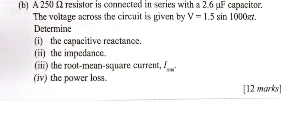 A 250 Ω resistor is connected in series with a 2.6 μF capacitor. 
The voltage across the circuit is given by V=1.5sin 1000π t. 
Determine 
(i) the capacitive reactance. 
(ii) the impedance. 
(iii) the root-mean-square current, I_rms^*
(iv) the power loss. 
[12 marks]