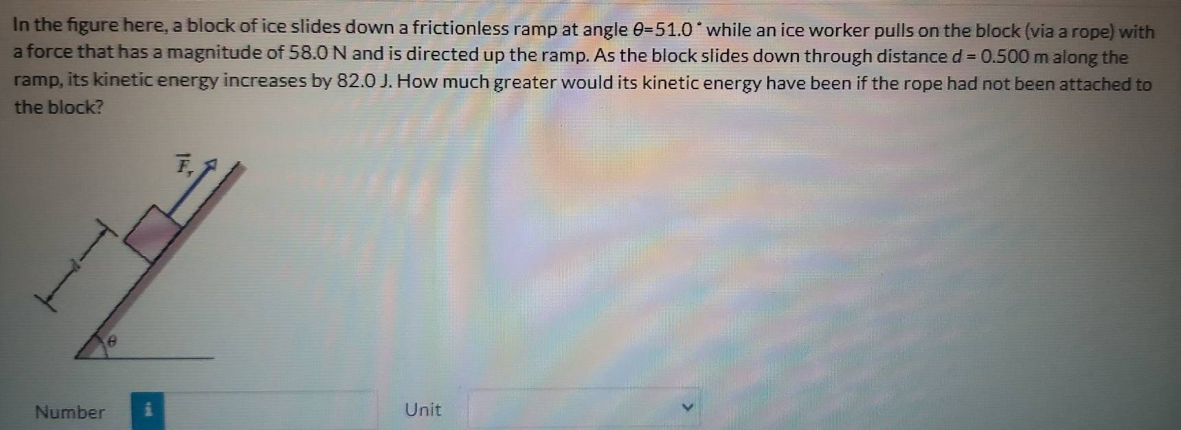 In the figure here, a block of ice slides down a frictionless ramp at angle θ =51.0° while an ice worker pulls on the block (via a rope) with
a force that has a magnitude of 58.0 N and is directed up the ramp. As the block slides down through distance d=0.500 m along the
ramp, its kinetic energy increases by 82.0 J. How much greater would its kinetic energy have been if the rope had not been attached to
the block?
vector F_r
θ
Number i Unit