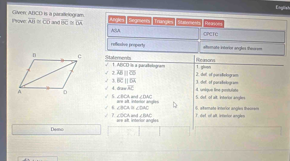 English 
Given: ABCD is a parallelogram. 
Prove overline AB≌ overline CD and overline BC≌ overline DA Angles Segments Triangles Statements Reasons 
ASA CPCTC 
reflexive property alternate interior angles theorem 
Statements Reasons 
1. ABCD is a parallelogram 1. given 
2. overline ABparallel overline CD 2. def. of parallelogram 
3. overline BC||overline DA 3. def. of parallelogram 
4. draw overline AC 4. unique line postulate 
5. ∠ BCA and ∠ DAC 5. def. of alt. interior angles 
are alt. interior angles 
6. ∠ BCA≌ ∠ DAC 6. alternate interior angles theorem 
7. ∠ DCA and ∠ BAC 7. def. of alt. interior angles 
are alt. interior angles 
Demo