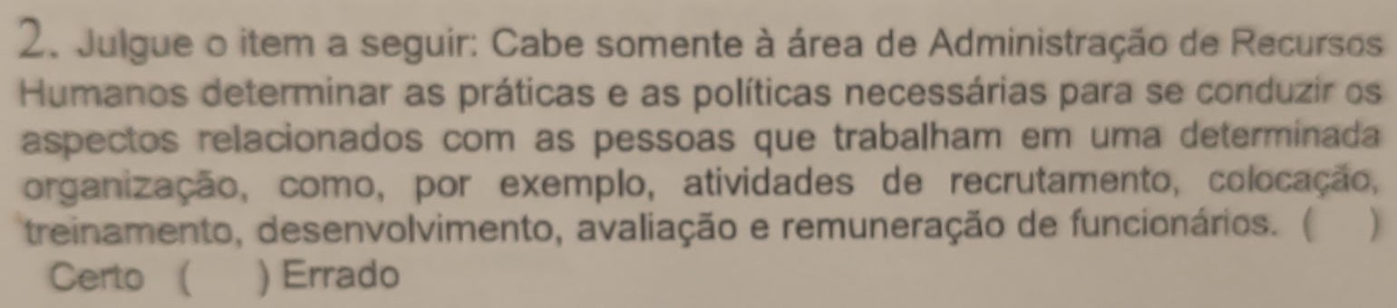 Julgue o item a seguir: Cabe somente à área de Administração de Recursos
Humanos determinar as práticas e as políticas necessárias para se conduzir os
aspectos relacionados com as pessoas que trabalham em uma determinada
organização, como, por exemplo, atividades de recrutamento, colocação,
treinamento, desenvolvimento, avaliação e remuneração de funcionários. (
Certo  ) Errado