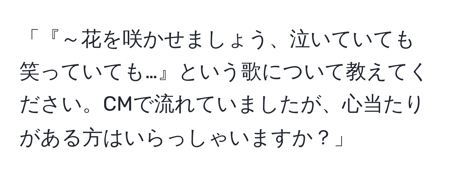 「『～花を咲かせましょう、泣いていても笑っていても…』という歌について教えてください。CMで流れていましたが、心当たりがある方はいらっしゃいますか？」