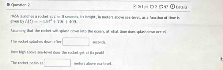 つ 2 $97 odot Details
NASA launches a rocket at t=0 seconds. Its height, in meters above sea-level, as a function of time is
given by h(t)=-4.9t^2+79t+409. 
Assuming that the rocket will splash down into the ocean, at what time does splashdown occur?
The rocket splashes down after □ seconds.
How high above sea-level does the rocket get at its peak?
The rocket peaks at □ meters above sea-level.