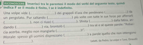 RICONOSCERE Inserisci tra le parentesi il modo dei verbi del seguente testo, quindi 
indica F se il modo è finito, I se è indefinito. 
Una volpe vide (_ ) dei grappoli d’uva che pendevano (_ ) da 
un pergolato. Pur saltando ( _)più volte con tutte le sue forze per afferrarli 
_), non ci riuscì (_ ). Sfinita (_ ) dalla fatica, an- 
dando (_ ) via, brontolò ( _() tra sé e sé queste parole: "Robac- 
cia acerba, meglio non mangiarla (_ )!” 
Morale: spesso gli uomini disprezzano (_ ) a parole quello che non ottengono 
_ 
). 
(adatt. da Fedro, Lo volpe e l’uvo, Einaudi)