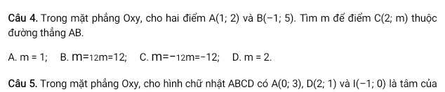 Trong mặt phẳng Oxy, cho hai điểm A(1;2) và B(-1;5). Tìm m để điểm C(2;m) thuộc
đường thẳng AB.
A. m=1; B. m=12m=12 C. m=-12m=-12. D. m=2. 
Câu 5. Trong mặt phẳng Oxy, cho hình chữ nhật ABCD có A(0;3), D(2;1) và I(-1;0) là tâm của