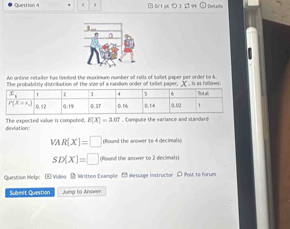 < > □0/1 pt つ 3 2 99 a Details
An online retailer has limited the maximum number of rolls of toilet paper per order to 6.
The probability distribution of the size of a random order of toilet paper, X , is as follows:
The expected value is computed, E[X]=3.07. Compute the variance and standard
deviation:
VAR[X]=□ (Round the answer to 4 decimals)
SD[X]=□ (Round the answer to 2 decimals)
Question Help: Video Written Example - Message instructor D Post to forum
Submit Question Jump to Answer