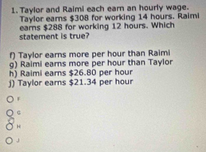 Taylor and Raimi each earn an hourly wage.
Taylor earns $308 for working 14 hours. Raimi
earns $288 for working 12 hours. Which
statement is true?
f) Taylor earns more per hour than Raimi
g) Raimi earns more per hour than Taylor
h) Raimi earns $26.80 per hour
j) Taylor earns $21.34 per hour
F
G
H
J