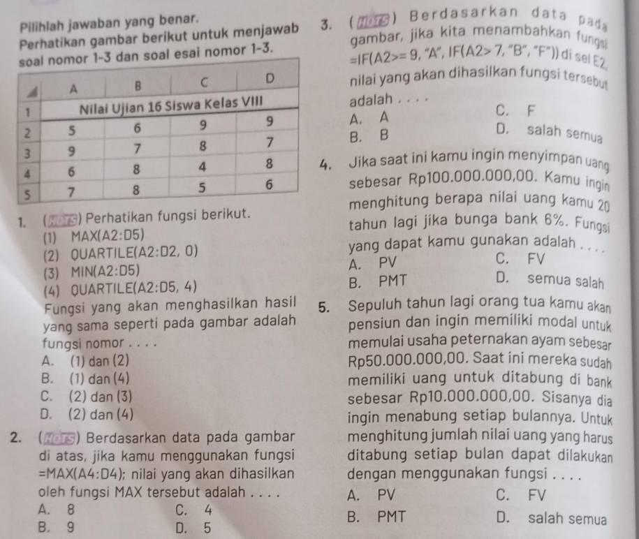 Pilihlah jawaban yang benar.
Perhatikan gambar berikut untuk menjawab 3.() Berdasarkan data pad
gambar, jika kita menambahkan fungs
=IF(A2>=9 , ''A', IF. (A2>7,
dan soal esai nomor 1-3. , “B", “F”)) di sel E2
nilai yang akan dihasilkan fungsi tersebut
adalah . . . . C. F
A. A
B. B
D. salah semua
Jika saat ini kamu ingin menyimpan uang
sebesar Rp100.000.000,00. Kamu ingin
menghitung berapa nilai uang kamu 20
1. (MS) Perhatikan fungsi berikut. tahun lagi jika bunga bank 6%. Fungsi
(1) MAX(A2:D5)
yang dapat kamu gunakan adalah . . . .
(2) QUARTILE( A2:D2,0) C. FV
(3) MIN(A2:D5)
A. PV
(4) QUARTILE (A2:D5,4)
B. PMT D. semua salah
Fungsi yang akan menghasilkan hasil 5. Sepuluh tahun lagi orang tua kamu akan
yang sama seperti pada gambar adalah pensiun dan ingin memiliki modal untuk
fungsi nomor . . . . memulai usaha peternakan ayam sebesar
A. (1) dan (2) Rp50.000.000,00. Saat ini mereka sudah
B. (1) dan (4) memiliki uang untuk ditabung di bank
C. (2) dan (3) sebesar Rp10.000.000,00. Sisanya dia
D. (2) dan (4) ingin menabung setiap bulannya. Untuk
2. () Berdasarkan data pada gambar menghitung jumlah nilai uang yang harus
di atas, jika kamu menggunakan fungsi ditabung setiap bulan dapat dilakukan
=MAX(A4:D4); nilai yang akan dihasilkan dengan menggunakan fungsi . . . .
oleh fungsi MAX tersebut adalah . . . . A. PV C. FV
A. 8 C. 4 D. salah semua
B. PMT
B， 9 D. 5