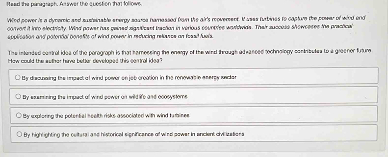 Read the paragraph. Answer the question that follows.
Wind power is a dynamic and sustainable energy source harnessed from the air's movement. It uses turbines to capture the power of wind and
convert it into electricity. Wind power has gained significant traction in various countries worldwide. Their success showcases the practical
application and potential benefits of wind power in reducing reliance on fossil fuels.
The intended central idea of the paragraph is that harnessing the energy of the wind through advanced technology contributes to a greener future.
How could the author have better developed this central idea?
By discussing the impact of wind power on job creation in the renewable energy sector
By examining the impact of wind power on wildlife and ecosystems
By exploring the potential health risks associated with wind turbines
By highlighting the cultural and historical significance of wind power in ancient civilizations