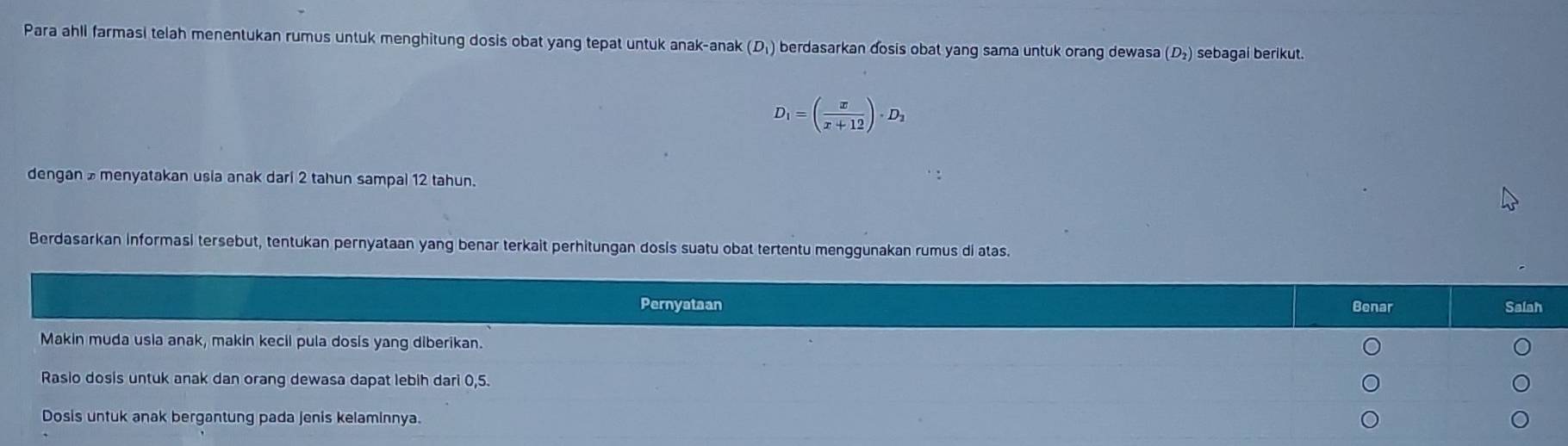 Para ahli farmasi telah menentukan rumus untuk menghitung dosis obat yang tepat untuk anak-anak (D₁) berdasarkan đosis obat yang sama untuk orang dewasa (D₂) sebagai berikut.
D_1=( x/x+12 )· D_2
dengan menyatakan usia anak dari 2 tahun sampal 12 tahun. 
Berdasarkan informasi tersebut, tentukan pernyataan yang benar terkait perhitungan dosis suatu obat tertentu menggunakan rumus di atas. 
Pernyataan Benar Salah 
Makin muda usia anak, makin kecil pula dosis yang diberikan. 
Rasio dosis untuk anak dan orang dewasa dapat lebih dari 0,5. 
Dosis untuk anak bergantung pada jenis kelaminnya.