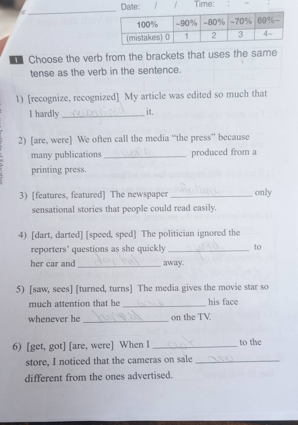 Date: 1 / Time: ~ 
he: 
_ 
Choose the verb from the brackets that uses the same 
tense as the verb in the sentence. 
1) [recognize, recognized] My article was edited so much that 
I hardly_ 
it. 
2) [are, were] We often call the media “the press” because 
many publications _produced from a 
printing press. 
3) [features, featured] The newspaper _only 
sensational stories that people could read easily. 
4) [dart, darted] [speed, sped] The politician ignored the 
reporters’ questions as she quickly _to 
her car and _away. 
5) [saw, sees] [turned, turns] The media gives the movie star so 
much attention that he _his face 
whenever he _on the TV 
6) [get, got] [are, were] When I _to the 
store, I noticed that the cameras on sale_ 
different from the ones advertised.