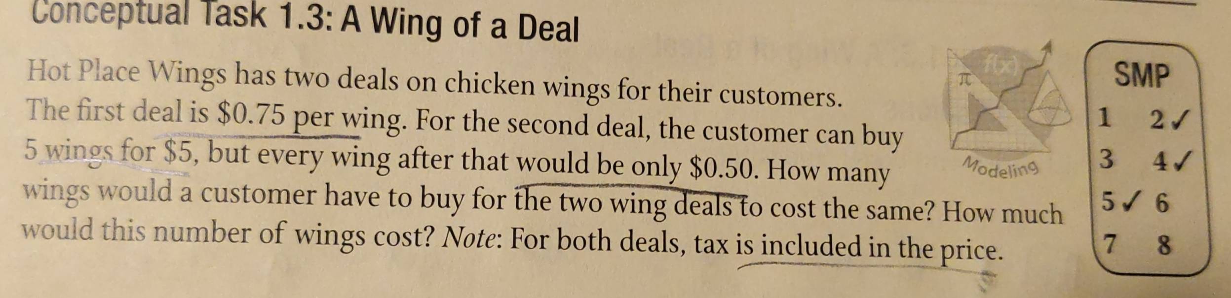 Conceptual Task 1.3: A Wing of a Deal 
π 
SMP 
Hot Place Wings has two deals on chicken wings for their customers.
1 2
The first deal is $0.75 per wing. For the second deal, the customer can buy
5 wings for $5, but every wing after that would be only $0.50. How many 
Modeling
3 4
wings would a customer have to buy for the two wing deals to cost the same? How much 5 √ 6
would this number of wings cost? Nøte: For both deals, tax is included in the price. 
7₹ 8