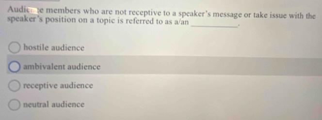 Audieme members who are not receptive to a speaker’s message or take issue with the
speaker’s position on a topic is referred to as a/an _.
hostile audience
ambivalent audience
receptive audience
neutral audience