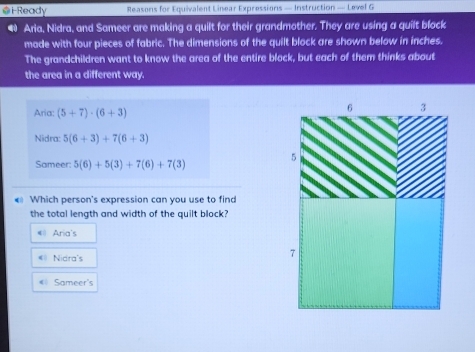 i-Ready Reasons for Equivalent Linear Expressions — Instruction — Level G
● Aria, Nidra, and Sameer are making a quilt for their grandmother. They are using a quilt block
made with four pieces of fabric. The dimensions of the quilt block are shown below in inches.
The grandchildren want to know the area of the entire block, but each of them thinks about
the area in a different way.
Aria: (5+7)· (6+3)
Nidra: 5(6+3)+7(6+3)
Sameer: 5(6)+5(3)+7(6)+7(3)
€ Which person's expression can you use to find
the total length and width of the quilt block?
#1 Aria's
«= Nidra's
« Sameer's