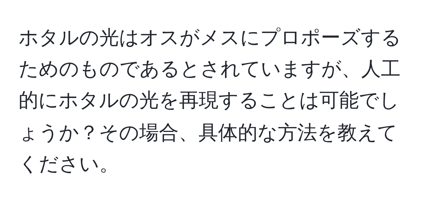 ホタルの光はオスがメスにプロポーズするためのものであるとされていますが、人工的にホタルの光を再現することは可能でしょうか？その場合、具体的な方法を教えてください。