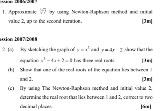 ession 2006/2007 
1. Approximate sqrt[3](7) by using Newton-Raphson method and initial 
value 2, up to the second iteration. [3m] 
ession 2007/2008 
2. (a) By sketching the graph of y=x^3 and y=4x-2 ,show that the 
equation x^3-4x+2=0 has three real roots. [3m] 
(b) Show that one of the real roots of the equation lies between 1
and 2. [3m] 
(c) By using The Newton-Raphson method and initial value 2, 
determine the real root that lies between 1 and 2, correct to two 
decimal places. [6m]