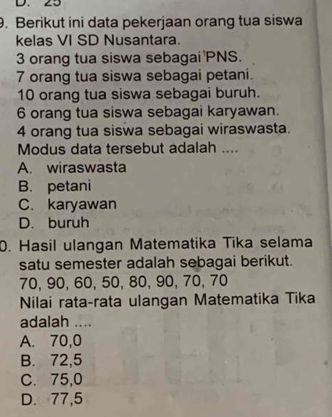 25
9. Berikut ini data pekerjaan orang tua siswa
kelas VI SD Nusantara.
3 orang tua siswa sebagai PNS.
7 orang tua siswa sebagai petani.
10 orang tua siswa sebagai buruh.
6 orang tua siswa sebagai karyawan.
4 orang tua siswa sebagai wiraswasta.
Modus data tersebut adalah ....
A. wiraswasta
B. petani
C. karyawan
D. buruh
0. Hasil ulangan Matematika Tika selama
satu semester adalah sebagai berikut.
70, 90, 60, 50, 80, 90, 70, 70
Nilai rata-rata ulangan Matematika Tika
adalah ....
A. 70, 0
B. 72, 5
C. 75, 0
D. 77, 5