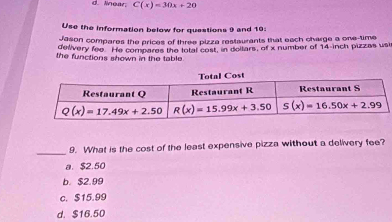 d. linear; C(x)=30x+20
Use the information below for questions 9 and 10:
Jason compares the prices of three pizza restaurants that each charge a one-time
delivery fee He compares the total cost, in dollars, of x number of 14-inch pizzas usi
the functions shown in the table
_9. What is the cost of the least expensive pizza without a delivery fee?
a. $2.50
b. $2.99
c. $15.99
d. $16.50