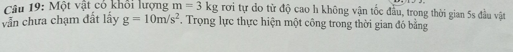 Một vật có khổi lượng m=3kg rơi tự do từ độ cao h không vận tốc đầu, trong thời gian 5s đầu vật 
vẫn chưa chạm đất lấy g=10m/s^2. Trọng lực thực hiện một công trong thời gian đó bằng