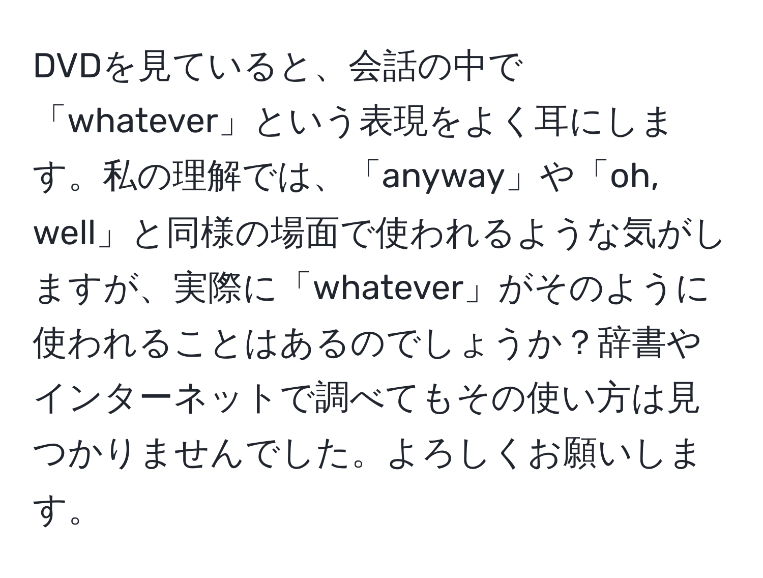 DVDを見ていると、会話の中で「whatever」という表現をよく耳にします。私の理解では、「anyway」や「oh, well」と同様の場面で使われるような気がしますが、実際に「whatever」がそのように使われることはあるのでしょうか？辞書やインターネットで調べてもその使い方は見つかりませんでした。よろしくお願いします。