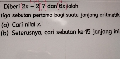 Diberi [2x-2][7] dan [6x] ialah 
tiga sebutan pertama bagi suatu janjang aritmetik 
(a) Cari nilai x. 
(b) Seterusnya, cari sebutan ke-15 janjang ini