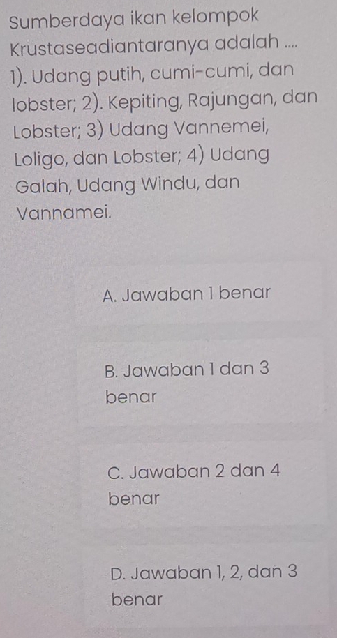 Sumberdaya ikan kelompok
Krustaseadiantaranya adalah ....
1). Udang putih, cumi-cumi, dan
lobster; 2). Kepiting, Rajungan, dan
Lobster; 3) Udang Vannemei,
Loligo, dan Lobster; 4) Udang
Galah, Udang Windu, dan
Vannamei.
A. Jawaban 1 benar
B. Jawaban 1 dan 3
benar
C. Jawaban 2 dan 4
benar
D. Jawaban 1, 2, dan 3
benar