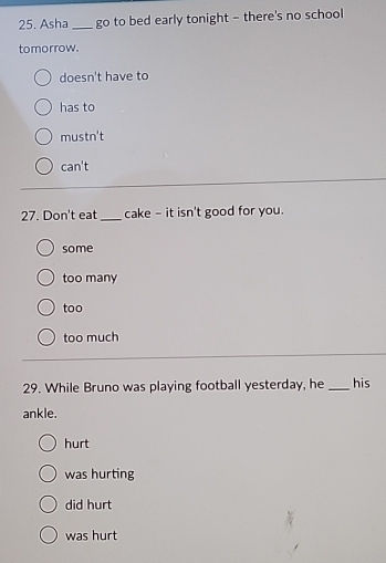 Asha _go to bed early tonight - there's no school
tomorrow.
doesn't have to
has to
mus tn't
can't 
27. Don't eat _cake - it isn't good for you.
some
too many
too
too much
29. While Bruno was playing football yesterday, he _his
ankle.
hurt
was hurting
did hurt
was hurt