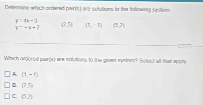 Determine which ordered pair(s) are solutions to the following system
y=4x-3
y=-x+7 (2,5) (1,-1) (5,2)
Which ordered pair(s) are solutions to the given system? Select all that apply
A (1,-1)
B. (2,5)
C. (5,2)