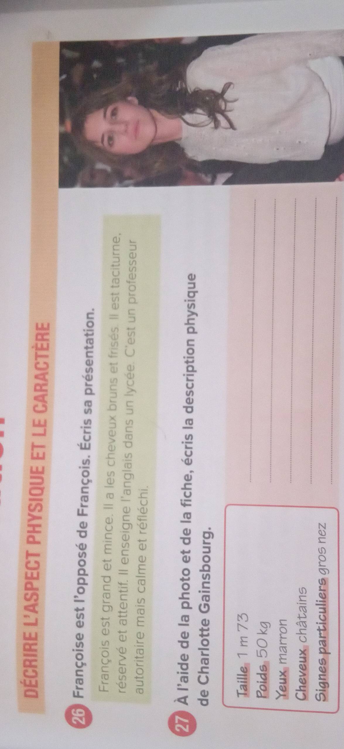 Décrire l'aspect physique et le caractère 
26) Françoise est l'opposé de François. Écris sa présentation. 
François est grand et mince. Il a les cheveux bruns et frisés. Il est taciturne, 
réservé et attentif. Il enseigne l'anglais dans un lycée. C'est un professeur 
autoritaire mais calme et réfléchi. 
27) À l'aide de la photo et de la fiche, écris la description physique 
de Charlotte Gainsbourg. 
_ 
Taille 1 m 73
_ 
Poids 50 kg
Yeux marron 
_ 
Cheveux châtains 
_ 
_ 
Signes particuliers gros nez