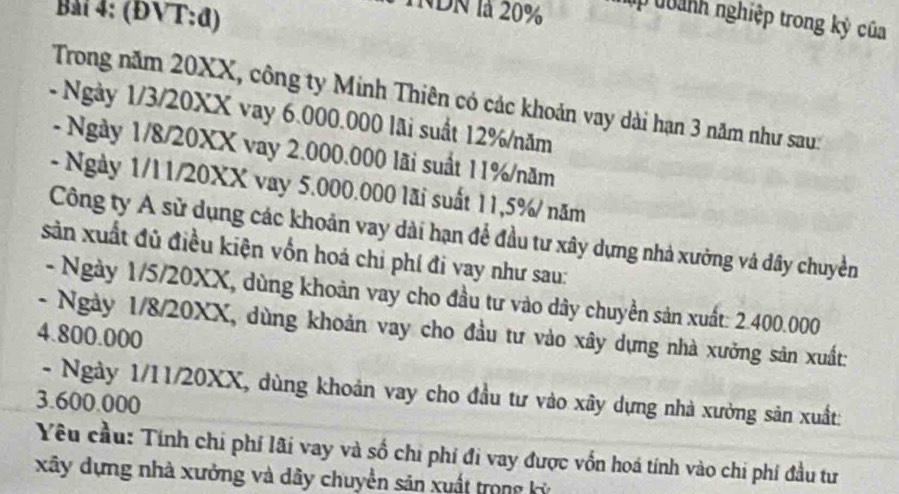 Bải 4: (ĐVT:đ) 
INDN là 20% úp toành nghiệp trong kỳ của 
Trong năm 20XX, công ty Minh Thiên có các khoản vay dài hạn 3 năm như sau: 
- Ngày 1/3/20XX vay 6.000.000 lãi suất 12% /năm 
- Ngày 1/8/20XX vay 2.000.000 lãi suất 11% /năm 
- Ngày 1/l1/20XX vay 5.000.000 lãi suất 11,5% / năm 
Công ty A sử dụng các khoản vay dài hạn để đầu tư xây dựng nhà xưởng và dây chuyền 
sản xuất đủ điều kiện vốn hoá chỉ phí đi vay như sau: 
- Ngày 1/5/20XX, dùng khoản vay cho đầu tư vào dây chuyền sản xuất: 2.400.000
- Ngày 1/8/20XX, dùng khoản vay cho đầu tư vào xây dựng nhà xưởng sản xuất: 
4. 800.000
- Ngày 1/11/20XX, dùng khoản vay cho đầu tư vào xây dựng nhà xường sản xuất: 
3. 600.000
Yêu cầu: Tính chi phí lãi vay và số chi phí đi vay được vốn hoá tính vào chi phí đầu tư 
xây dựng nhà xưởng và dây chuyền săn xuất trong kỳ