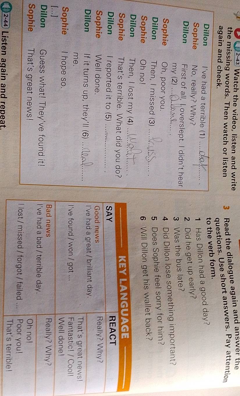 2-43 Watch the video, listen and write 
the missing words. Then watch or listen 3 Read the dialogue again and answer the 
again and check. 
questions. Use short answers. Pay attention 
to the verb form. 
Dillon I've had a terrible (1) _. 
1 Has Dillon had a good day? 
Sophie No, really? Why? 
2 Did he get up early? 
Dillon First of all, I overslept. I didn't hear 
my (2)_ 
3 Was the bus late? 
. 
Sophie Oh, poor you. 
4 Did Dillon lose something important? 
Dillon Then, I missed (3)_ 
5 Does Sophie feel sorry for him? 
Sophie Oh no! 
6 Will Dillon get his wallet back? 
Dillon Then, I lost my (4)_ 
Sophie That's terrible. What did you do? 
Dillon I reported it to (5) _ 
Sophie Well done. 
Dillon If it turns up, they’ll (6) _ 
me. 
Sophie I hope so. 
[...] 
Dillon Guess what! They’ve found it! 
Sophie That's great news! 
2-44 Listen again and repeat.