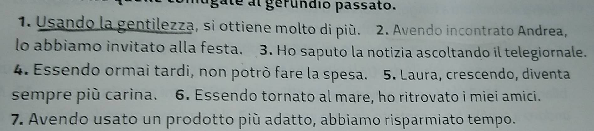 gate al gérundio passato. 
1. Usando la gentilezza, si ottiene molto di più. 2. Avendo incontrato Andrea, 
lo abbiamo invitato alla festa. 3. Ho saputo la notizia ascoltando il telegiornale. 
4. Essendo ormai tardi, non potrò fare la spesa. 5. Laura, crescendo, diventa 
sempre più carina. 6. Essendo tornato al mare, ho ritrovato i miei amici. 
7. Avendo usato un prodotto più adatto, abbiamo risparmiato tempo.