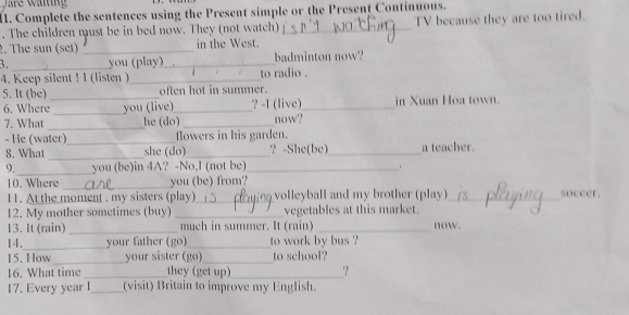 Complete the sentences using the Present simple or the Present Continuous. 
. The children must be in bed now. They (not watch) _TV because they are too tired. 
2. The sun (set) _in the West. 
3. _you (play)_ badminton now? 
4. Keep silent ! I (listen )_ to radio . 
5. It (be)_ often hot in summer. in Xuan Hoa town. 
6. Where_ you (live)_ ? -1 (live)_ 
7. What_ he (do)_ now? 
- He (water)_ flowers in his garden. 
_ 
8. What she (do)_ ？ -She(be)_ a teacher. 
9._ you (be)in 4A? -No,I (not be)_ 
_ 
10. Where you (be) from? 
11. At the moment , my sisters (play)_ volleyball and my brother (play)_ soccer. 
12. My mother sometimes (buy) _vegetables at this market. 
13. It (rain) _much in summer. It (rain) _now. 
14._ your father (go)_ to work by bus ? 
_ 
15. How your sister (go)_ to school? 
16. What time _they (get up)_ 
17. Every year I_ (visit) Britain to improve my English.